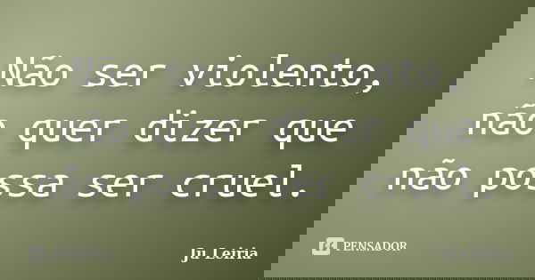 Não ser violento, não quer dizer que não possa ser cruel.... Frase de Ju Leiria.
