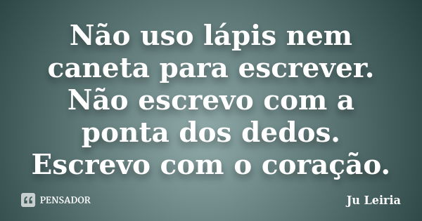 Não uso lápis nem caneta para escrever. Não escrevo com a ponta dos dedos. Escrevo com o coração.... Frase de Ju Leiria.