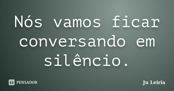 Nós vamos ficar conversando em silêncio.... Frase de Ju Leiria.