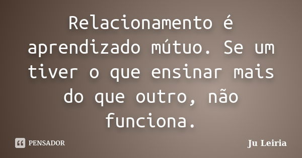 Relacionamento é aprendizado mútuo. Se um tiver o que ensinar mais do que outro, não funciona.... Frase de Ju Leiria.