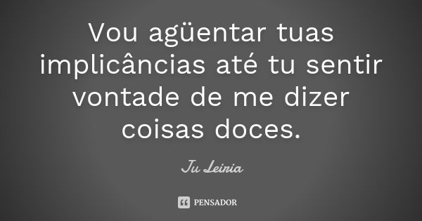 Vou agüentar tuas implicâncias até tu sentir vontade de me dizer coisas doces.... Frase de Ju Leiria.