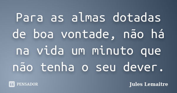 Para as almas dotadas de boa vontade, não há na vida um minuto que não tenha o seu dever.... Frase de Jules Lemaitre.