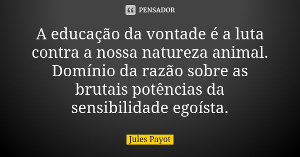 A educação da vontade é a luta contra a nossa natureza animal. Domínio da razão sobre as brutais potências da sensibilidade egoísta.... Frase de Jules Payot.