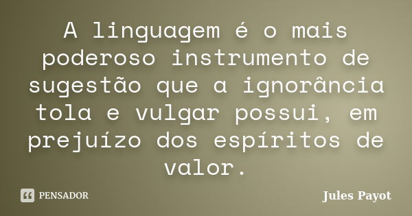 A linguagem é o mais poderoso instrumento de sugestão que a ignorância tola e vulgar possui, em prejuízo dos espíritos de valor.... Frase de Jules Payot.