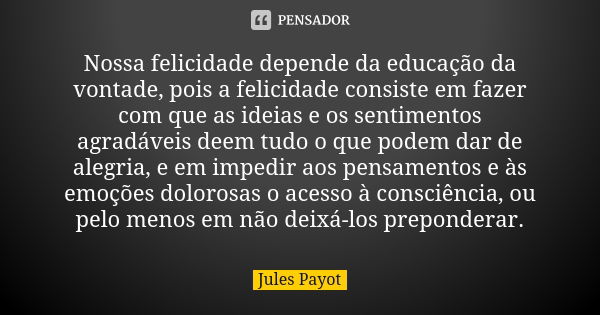 Nossa felicidade depende da educação da vontade, pois a felicidade consiste em fazer com que as ideias e os sentimentos agradáveis deem tudo o que podem dar de ... Frase de Jules Payot.