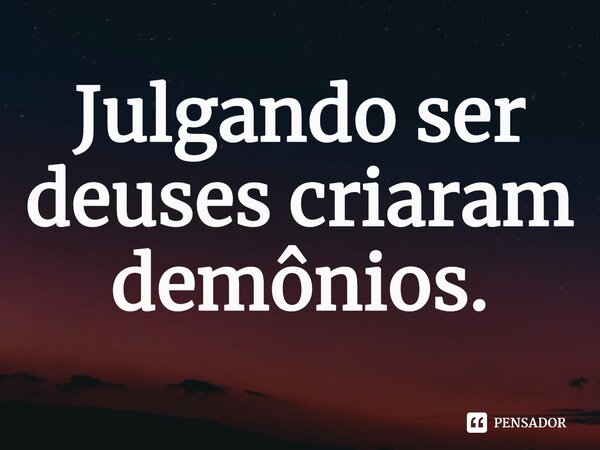 ⁠Julgando ser deuses criaram demônios.