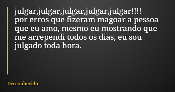 julgar,julgar,julgar,julgar,julgar!!!! por erros que fizeram magoar a pessoa que eu amo, mesmo eu mostrando que me arrependi todos os dias, eu sou julgado toda 
