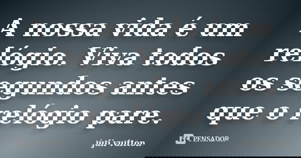A nossa vida é um relógio. Viva todos os segundos antes que o relógio pare.... Frase de juli vuitton.