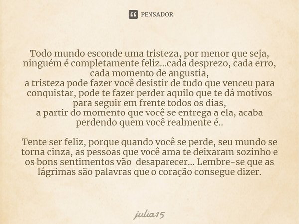 ⁠Todo mundo esconde uma tristeza, por menor que seja, ninguém é completamente feliz...cada desprezo, cada erro, cada momento de angustia, a tristeza pode fazer ... Frase de julia15.