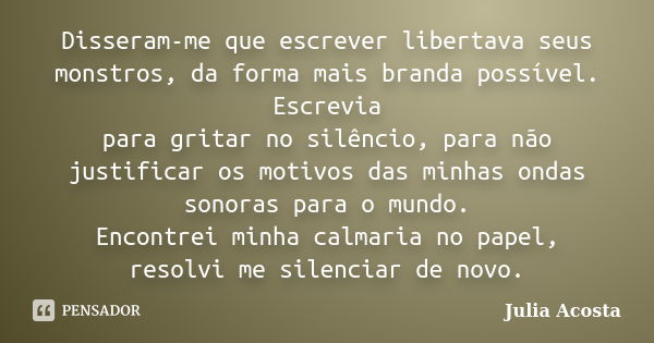 Disseram-me que escrever libertava seus monstros, da forma mais branda possível. Escrevia para gritar no silêncio, para não justificar os motivos das minhas ond... Frase de Julia Acosta.