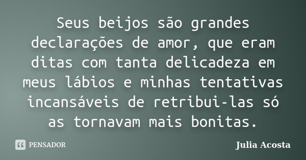 Seus beijos são grandes declarações de amor, que eram ditas com tanta delicadeza em meus lábios e minhas tentativas incansáveis de retribui-las só as tornavam m... Frase de Julia Acosta.