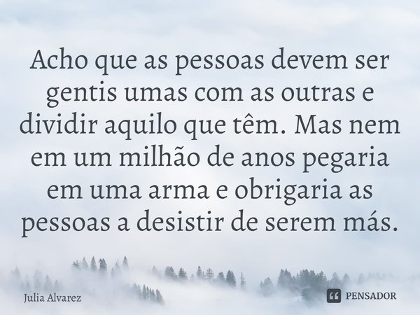 ⁠Acho que as pessoas devem ser gentis umas com as outras e dividir aquilo que têm. Mas nem em um milhão de anos pegaria em uma arma e obrigaria as pessoas a des... Frase de Julia Alvarez.