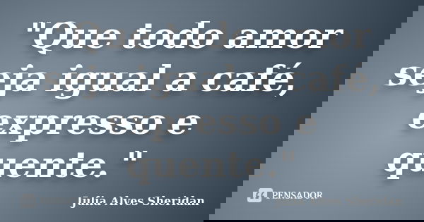 "Que todo amor seja igual a café, expresso e quente."... Frase de Julia Alves Sheridan.