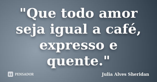 "Que todo amor seja igual a café, expresso e quente."... Frase de Julia Alves Sheridan.