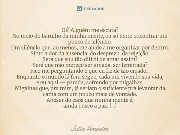 Oi? Alguém me escuta? No meio do barulho da minha mente, eu só tento encontrar um pouco de silêncio. Um silêncio que, ao menos, me ajude a me organizar por den... Frase de Júlia Amorim.