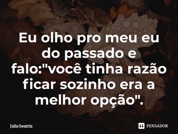 Eu olho pro meu eu do passado e falo⁠: "você tinha razão ficar sozinho era a melhor opção".... Frase de Júlia Beatriz.