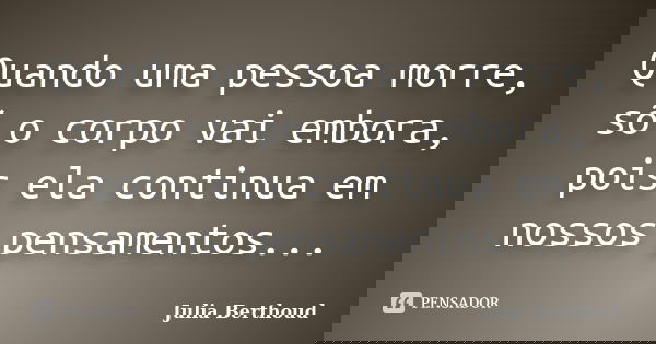 Quando uma pessoa morre, só o corpo vai embora, pois ela continua em nossos pensamentos...... Frase de Julia Berthoud.