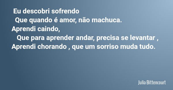 Eu descobri sofrendo Que quando é amor, não machuca. Aprendi caindo, Que para aprender andar, precisa se levantar , Aprendi chorando , que um sorriso muda tudo.... Frase de Julia Bittencourt.