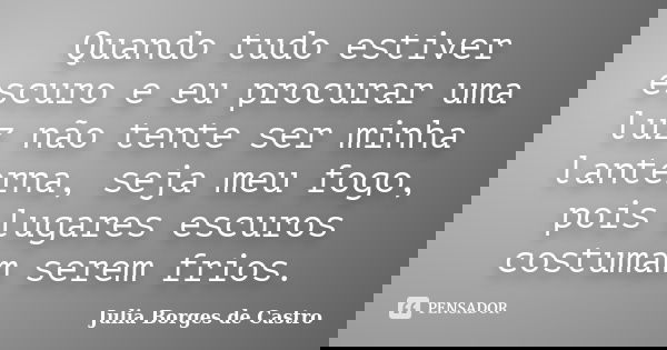 Quando tudo estiver escuro e eu procurar uma luz não tente ser minha lanterna, seja meu fogo, pois lugares escuros costumam serem frios.... Frase de Julia Borges de Castro.