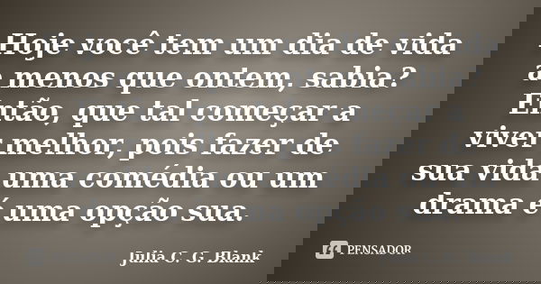 Hoje você tem um dia de vida a menos que ontem, sabia? Então, que tal começar a viver melhor, pois fazer de sua vida uma comédia ou um drama é uma opção sua.... Frase de Julia C. G. Blank.