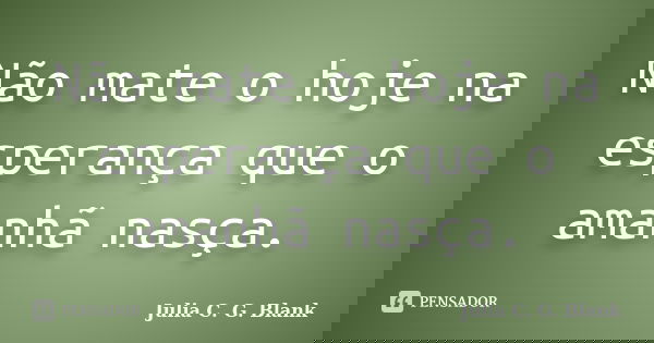 Não mate o hoje na esperança que o amanhã nasça.... Frase de Julia C. G. Blank.