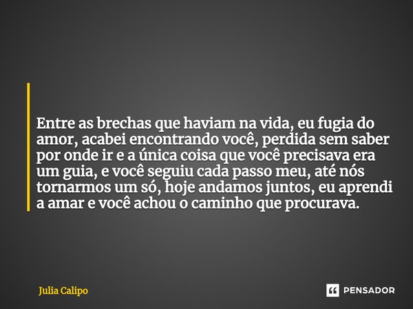  Entre as brechas que haviam na vida, eu fugia do amor, acabei encontrando você, perdida sem saber por onde ir e a única coisa que você precisava era um guia, ... Frase de Julia Calipo.