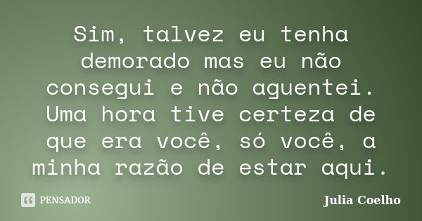 Sim, talvez eu tenha demorado mas eu não consegui e não aguentei. Uma hora tive certeza de que era você, só você, a minha razão de estar aqui.... Frase de Julia Coelho.