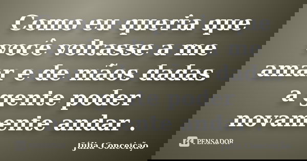 Como eu queria que você voltasse a me amar e de mãos dadas a gente poder novamente andar .... Frase de Júlia Conceição.