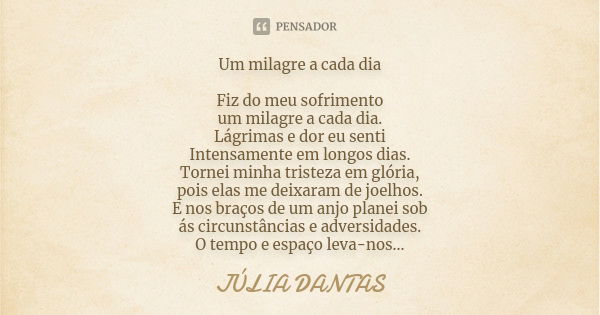 Um milagre a cada dia Fiz do meu sofrimento um milagre a cada dia. Lágrimas e dor eu senti Intensamente em longos dias. Tornei minha tristeza em glória, pois el... Frase de Júlia Dantas.