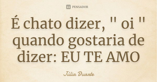 É chato dizer, " oi " quando gostaria de dizer: EU TE AMO... Frase de Júlia Duarte.