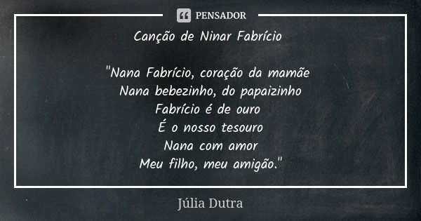 Canção de Ninar Fabrício "Nana Fabrício, coração da mamãe Nana bebezinho, do papaizinho Fabrício é de ouro É o nosso tesouro Nana com amor Meu filho, meu a... Frase de Júlia Dutra.