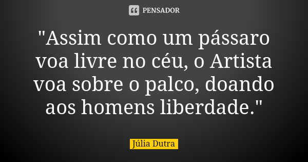 "Assim como um pássaro voa livre no céu, o Artista voa sobre o palco, doando aos homens liberdade."... Frase de Júlia Dutra.