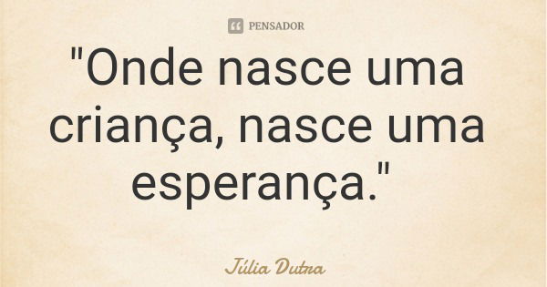 "Onde nasce uma criança, nasce uma esperança."... Frase de Júlia Dutra.