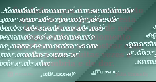 Saudade naum é um sentimeto que vem de repente; já esta dentro de cada um de nós esperando só o momento oportuno para se mostrar com a face que muitas vezes é s... Frase de Júlia Emmelly.