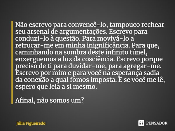 ⁠Não escrevo para convencê-lo, tampouco rechear seu arsenal de argumentações. Escrevo para conduzi-lo à questão. Para movivá-lo a retrucar-me em minha inignific... Frase de Júlia Figueiredo.