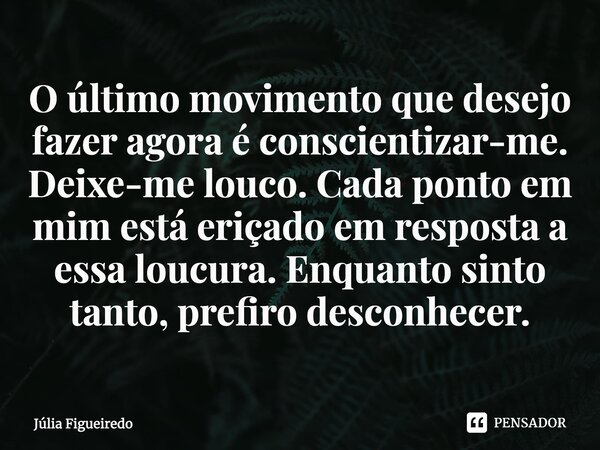 ⁠O último movimento que desejo fazer agora é conscientizar-me. Deixe-me louco. Cada ponto em mim está eriçado em resposta a essa loucura. Enquanto sinto tanto, ... Frase de Júlia Figueiredo.