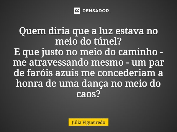 ⁠Quem diria que a luz estava no meio do túnel? E que justo no meio do caminho - me atravessando mesmo - um par de faróis azuis me concederiam a honra de uma dan... Frase de Júlia Figueiredo.