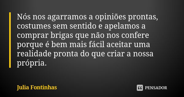 Nós nos agarramos a opiniões prontas, costumes sem sentido e apelamos a comprar brigas que não nos confere porque é bem mais fácil aceitar uma realidade pronta ... Frase de Julia Fontinhas.