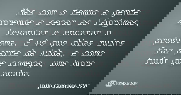 Mas com o tempo a gente aprende a secar as lágrimas, levantar e encarar o problema. E vê que dias ruins faz parte da vida, e como tudo que começa, uma hora acab... Frase de Julia Gabriela SM.