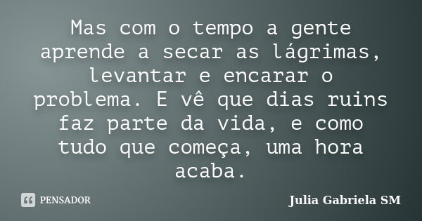 Mas com o tempo a gente aprende a secar as lágrimas, levantar e encarar o problema. E vê que dias ruins faz parte da vida, e como tudo que começa, uma hora acab... Frase de Julia Gabriela SM.