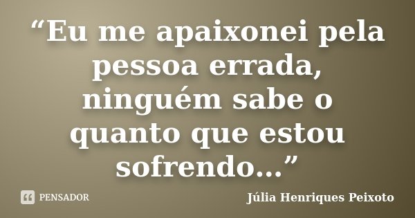 “Eu me apaixonei pela pessoa errada, ninguém sabe o quanto que estou sofrendo…”... Frase de Julia Henriques Peixoto.