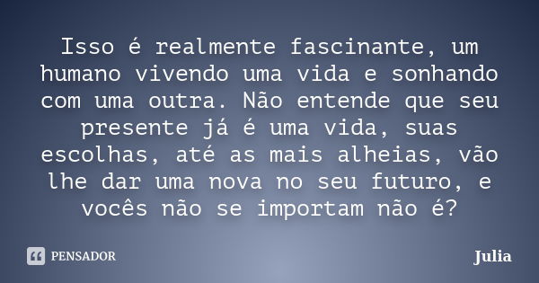 Isso é realmente fascinante, um humano vivendo uma vida e sonhando com uma outra. Não entende que seu presente já é uma vida, suas escolhas, até as mais alheias... Frase de Júlia.