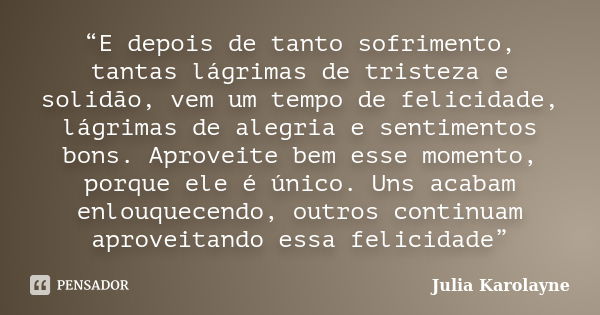 “E depois de tanto sofrimento, tantas lágrimas de tristeza e solidão, vem um tempo de felicidade, lágrimas de alegria e sentimentos bons. Aproveite bem esse mom... Frase de Julia Karolayne.