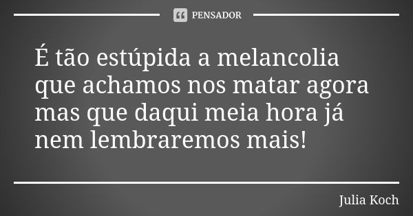 É tão estúpida a melancolia que achamos nos matar agora mas que daqui meia hora já nem lembraremos mais!... Frase de Julia Koch.