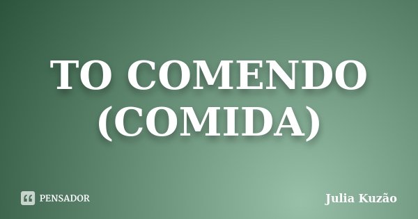 TO COMENDO (COMIDA)... Frase de Julia Kuzão.