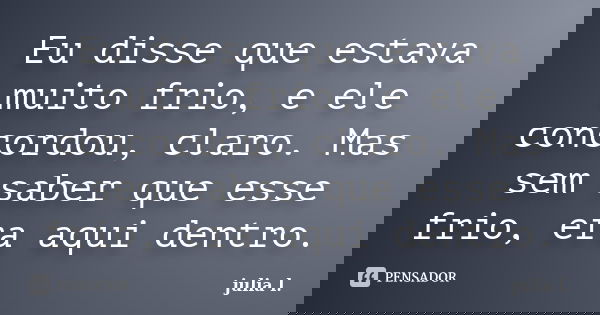 Eu disse que estava muito frio, e ele concordou, claro. Mas sem saber que esse frio, era aqui dentro.... Frase de Júlia L..