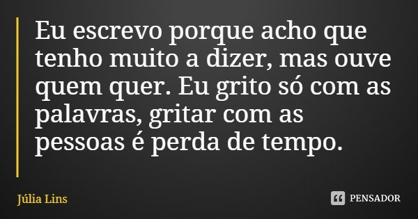 Eu escrevo porque acho que tenho muito a dizer, mas ouve quem quer. Eu grito só com as palavras, gritar com as pessoas é perda de tempo.... Frase de Júlia Lins.
