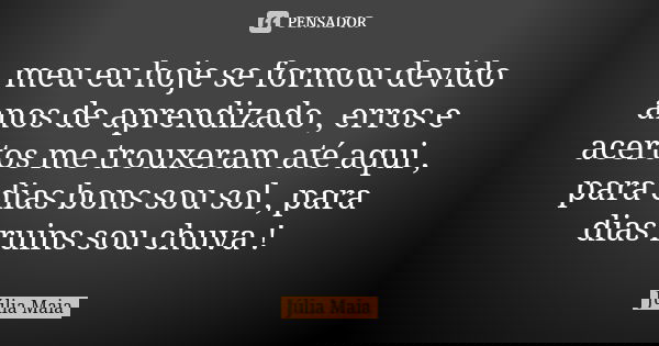 meu eu hoje se formou devido anos de aprendizado , erros e acertos me trouxeram até aqui , para dias bons sou sol , para dias ruins sou chuva !... Frase de Julia Maia.