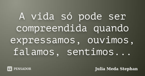 A vida só pode ser compreendida quando expressamos, ouvimos, falamos, sentimos...... Frase de Julia Meda Stephan.