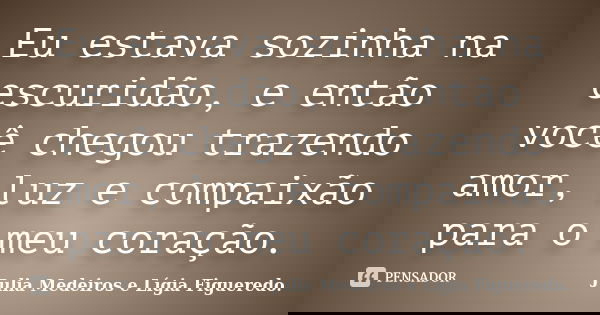 Eu estava sozinha na escuridão, e então você chegou trazendo amor, luz e compaixão para o meu coração.... Frase de Julia Medeiros e Lígia Figueredo..